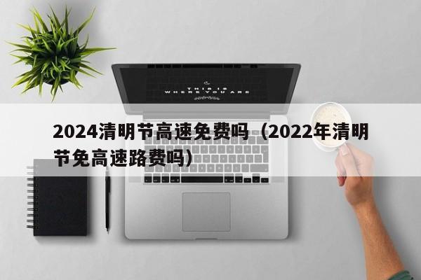 2024清明节高速免费吗（2022年清明节免高速路费吗）