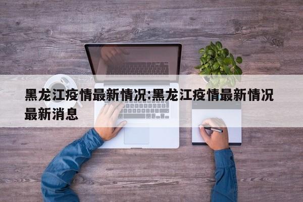 黑龙江疫情最新情况:黑龙江疫情最新情况 最新消息