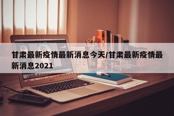 甘肃最新疫情最新消息今天/甘肃最新疫情最新消息2021