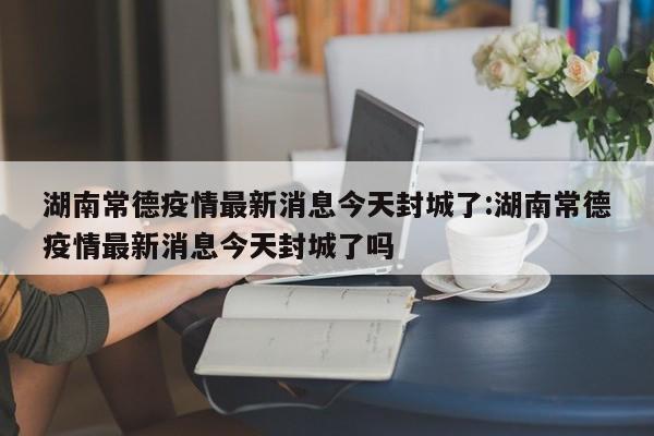 湖南常德疫情最新消息今天封城了:湖南常德疫情最新消息今天封城了吗