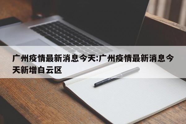 广州疫情最新消息今天:广州疫情最新消息今天新增白云区