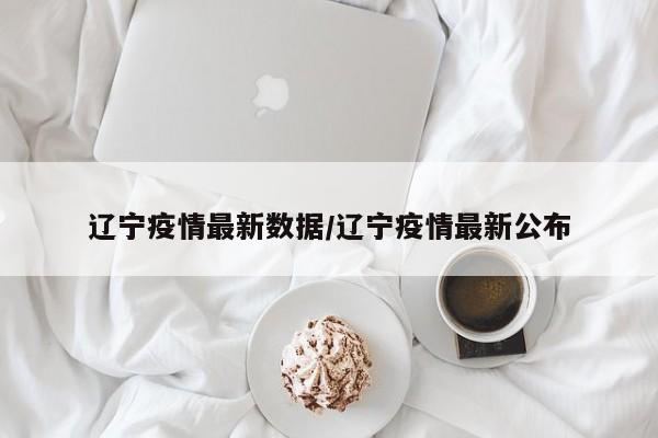 辽宁疫情最新数据/辽宁疫情最新公布