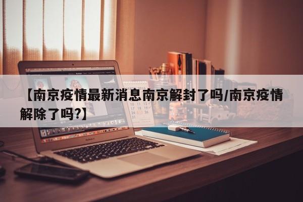 【南京疫情最新消息南京解封了吗/南京疫情解除了吗?】