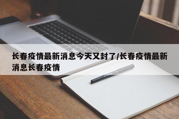 长春疫情最新消息今天又封了/长春疫情最新消息长春疫情