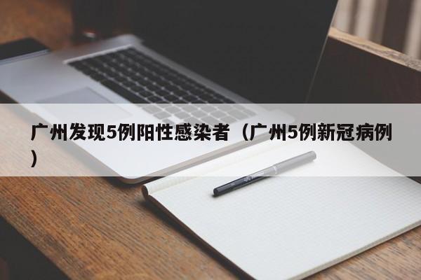 广州发现5例阳性感染者（广州5例新冠病例）