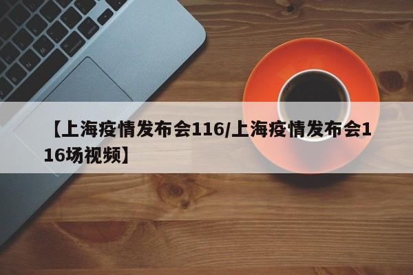 【上海疫情发布会116/上海疫情发布会116场视频】