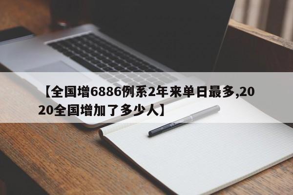 【全国增6886例系2年来单日最多,2020全国增加了多少人】